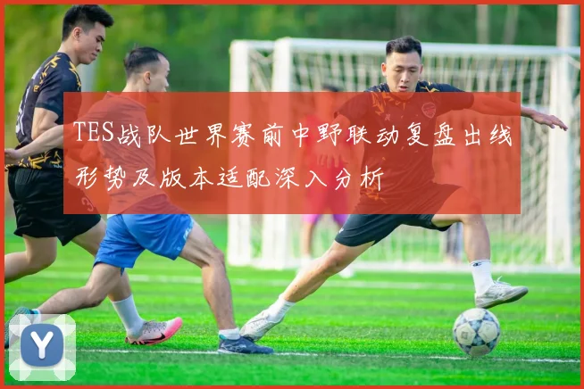 TES战队世界赛前中野联动复盘出线形势及版本适配深入分析