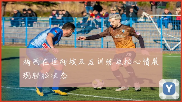 梅西在逆转埃及后训练放松心情展现轻松状态