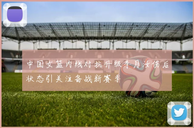 中国女篮内线对抗升级李月汝伤后状态引关注备战新赛季