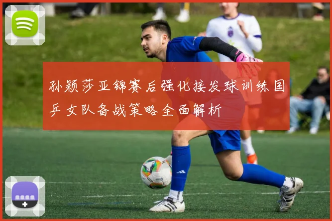 孙颖莎亚锦赛后强化接发球训练国乒女队备战策略全面解析