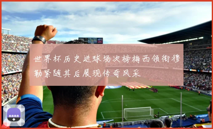 世界杯历史进球场次榜梅西领衔穆勒紧随其后展现传奇风采