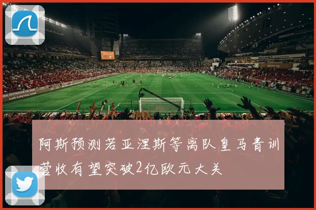 阿斯预测若亚涅斯等离队皇马青训营收有望突破2亿欧元大关