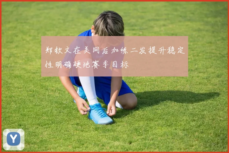 郑钦文在美网后加练二发提升稳定性明确硬地赛季目标