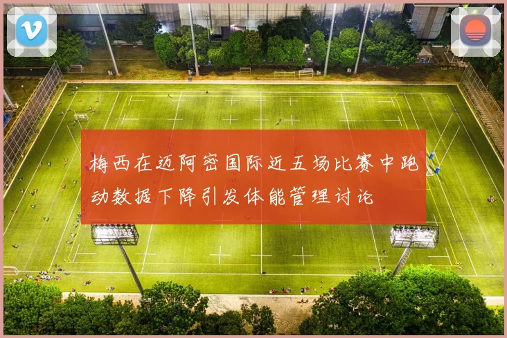 梅西在迈阿密国际近五场比赛中跑动数据下降引发体能管理讨论