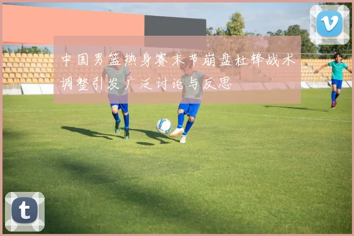 中国男篮热身赛末节崩盘杜锋战术调整引发广泛讨论与反思