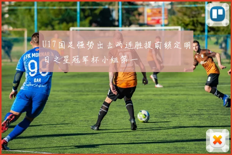 U17国足强势出击两连胜提前锁定明日之星冠军杯小组第一
