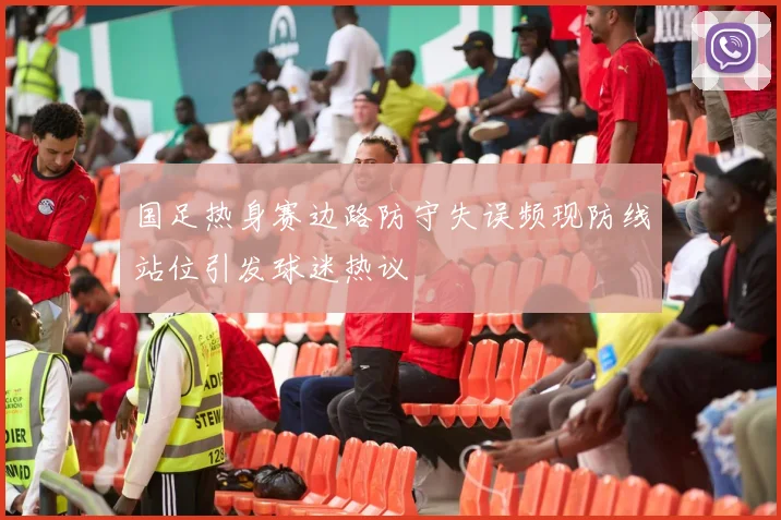 国足热身赛边路防守失误频现防线站位引发球迷热议