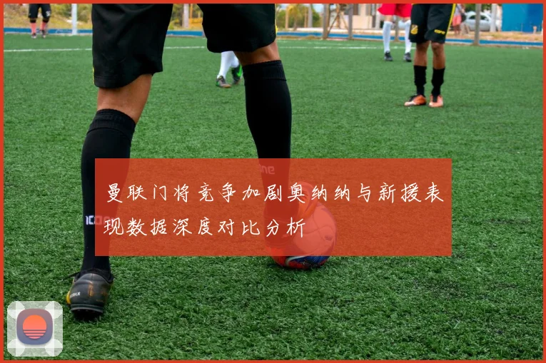 曼联门将竞争加剧奥纳纳与新援表现数据深度对比分析