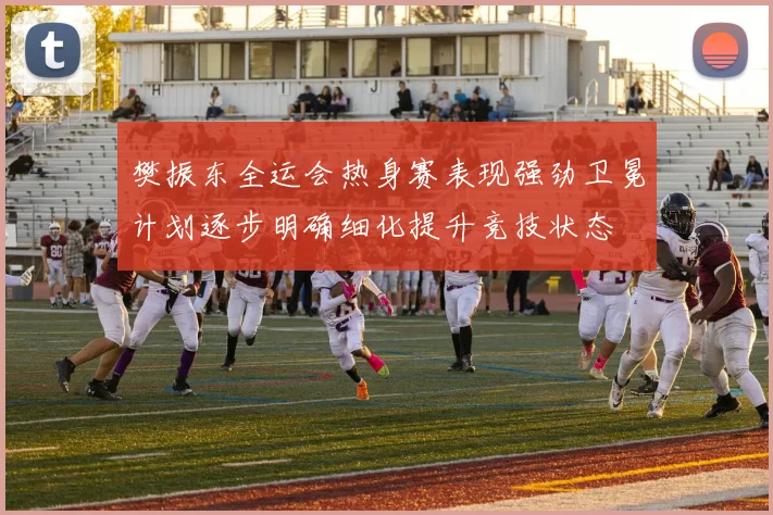 樊振东全运会热身赛表现强劲卫冕计划逐步明确细化提升竞技状态
