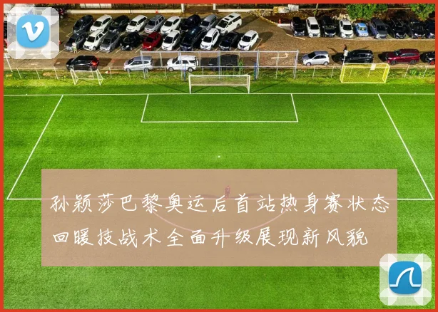孙颖莎巴黎奥运后首站热身赛状态回暖技战术全面升级展现新风貌