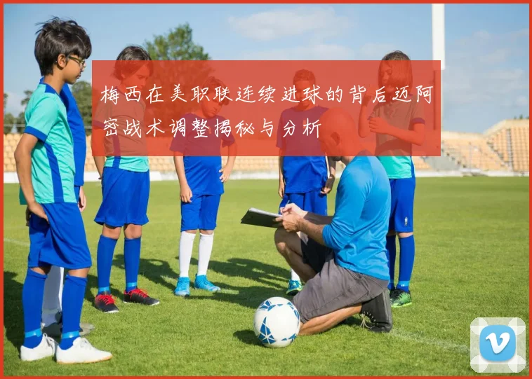 梅西在美职联连续进球的背后迈阿密战术调整揭秘与分析