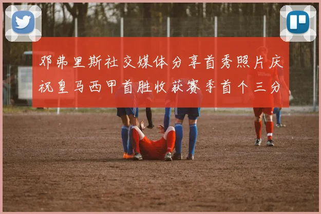 邓弗里斯社交媒体分享首秀照片庆祝皇马西甲首胜收获赛季首个三分